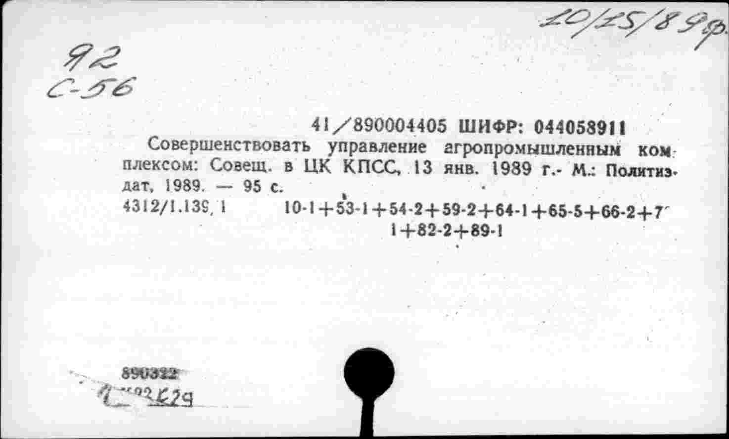 ﻿41/890004405 ШИФР: 044058911
Совершенствовать управление агропромышленным ком плексом: Совет, в ЦК КПСС, 13 янв. 1989 г.- М.: Политиз-дат, 1989. — 95 с.
4312/1.139, 1	10-1+53-1+54-2+59-2+64-1+65-5+66-2+7'
1+82-2+89-1
890322